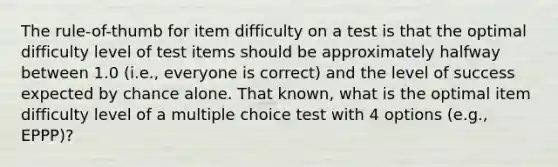 The rule-of-thumb for item difficulty on a test is that the optimal difficulty level of test items should be approximately halfway between 1.0 (i.e., everyone is correct) and the level of success expected by chance alone. That known, what is the optimal item difficulty level of a multiple choice test with 4 options (e.g., EPPP)?