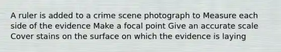 A ruler is added to a crime scene photograph to Measure each side of the evidence Make a focal point Give an accurate scale Cover stains on the surface on which the evidence is laying