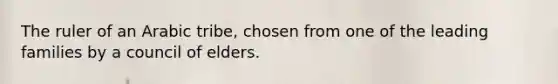 The ruler of an Arabic tribe, chosen from one of the leading families by a council of elders.