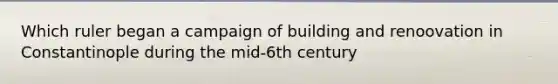 Which ruler began a campaign of building and renoovation in Constantinople during the mid-6th century