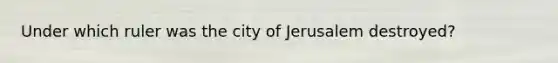 Under which ruler was the city of Jerusalem destroyed?