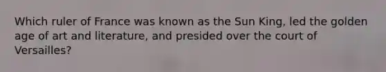 Which ruler of France was known as the Sun King, led the golden age of art and literature, and presided over the court of Versailles?
