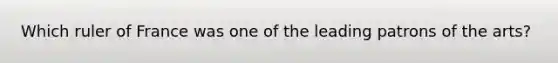 Which ruler of France was one of the leading patrons of the arts?