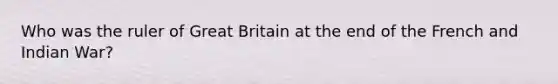 Who was the ruler of Great Britain at the end of the French and Indian War?