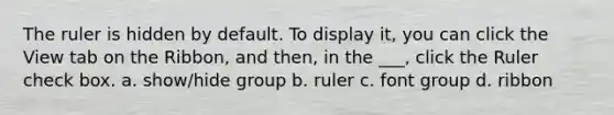 The ruler is hidden by default. To display it, you can click the View tab on the Ribbon, and then, in the ___, click the Ruler check box. a. show/hide group b. ruler c. font group d. ribbon