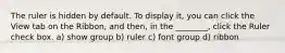 The ruler is hidden by default. To display it, you can click the View tab on the Ribbon, and then, in the ________, click the Ruler check box. a) show group b) ruler c) font group d) ribbon