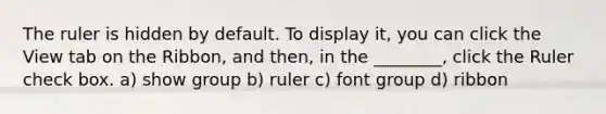 The ruler is hidden by default. To display it, you can click the View tab on the Ribbon, and then, in the ________, click the Ruler check box. a) show group b) ruler c) font group d) ribbon