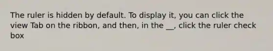 The ruler is hidden by default. To display it, you can click the view Tab on the ribbon, and then, in the __, click the ruler check box