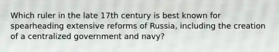 Which ruler in the late 17th century is best known for spearheading extensive reforms of Russia, including the creation of a centralized government and navy?