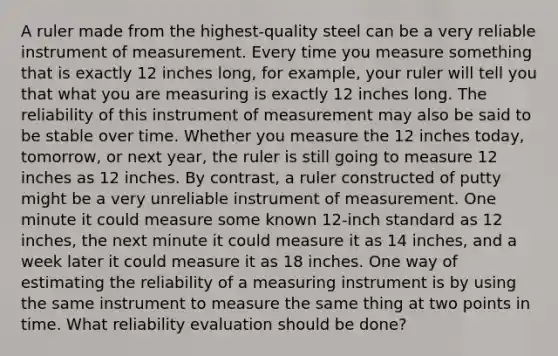 A ruler made from the highest-quality steel can be a very reliable instrument of measurement. Every time you measure something that is exactly 12 inches long, for example, your ruler will tell you that what you are measuring is exactly 12 inches long. The reliability of this instrument of measurement may also be said to be stable over time. Whether you measure the 12 inches today, tomorrow, or next year, the ruler is still going to measure 12 inches as 12 inches. By contrast, a ruler constructed of putty might be a very unreliable instrument of measurement. One minute it could measure some known 12-inch standard as 12 inches, the next minute it could measure it as 14 inches, and a week later it could measure it as 18 inches. One way of estimating the reliability of a measuring instrument is by using the same instrument to measure the same thing at two points in time. What reliability evaluation should be done?