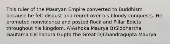 This ruler of the Mauryan Empire converted to Buddhism because he felt disgust and regret over his bloody conquests. He promoted nonviolence and posted Rock and Pillar Edicts throughout his kingdom. A)Ashoka Maurya B)Siddhartha Gautama C)Chandra Gupta the Great D)Chandragupta Maurya