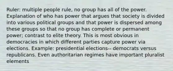 Ruler: multiple people rule, no group has all of the power. Explanation of who has power that argues that society is divided into various political groups and that power is dispersed among these groups so that no group has complete or permanent power; contrast to elite theory. This is most obvious in democracies in which different parties capture power via elections. Example: presidential elections-- democrats versus republicans. Even authoritarian regimes have important pluralist elements