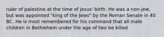 ruler of palestine at the time of jesus' birth. He was a non-jew, but was appointed "king of the Jews" by the Roman Senate in 40 BC. He is most remembered for his command that all male children in Bethlehem under the age of two be killed