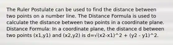 The Ruler Postulate can be used to find the distance between two points on a number line. The Distance Formula is used to calculate the distance between two points in a coordinate plane. Distance Formula: In a coordinate plane, the distance d between two points (x1,y1) and (x2,y2) is d=√(x2-x1)^2 + (y2 - y1)^2.