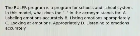 The RULER program is a program for schools and school system. In this model, what does the "L" in the acronym stands for: A. Labeling emotions accurately B. Listing emotions appropriately C. Looking at emotions. Appropriately D. Listening to emotions accurately