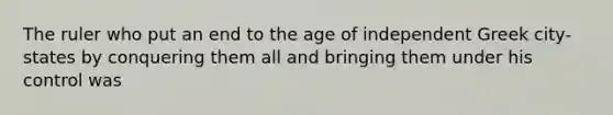 The ruler who put an end to the age of independent Greek city-states by conquering them all and bringing them under his control was