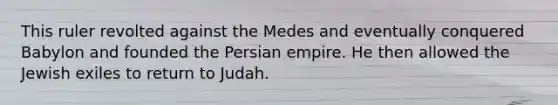 This ruler revolted against the Medes and eventually conquered Babylon and founded the Persian empire. He then allowed the Jewish exiles to return to Judah.