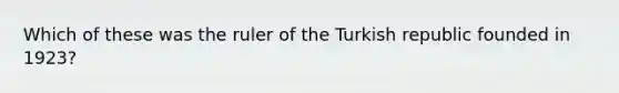 Which of these was the ruler of the Turkish republic founded in 1923?