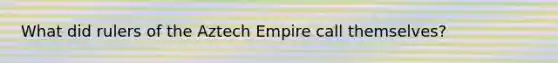 What did rulers of the Aztech Empire call themselves?