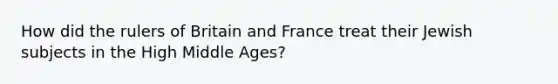 How did the rulers of Britain and France treat their Jewish subjects in the High Middle Ages?