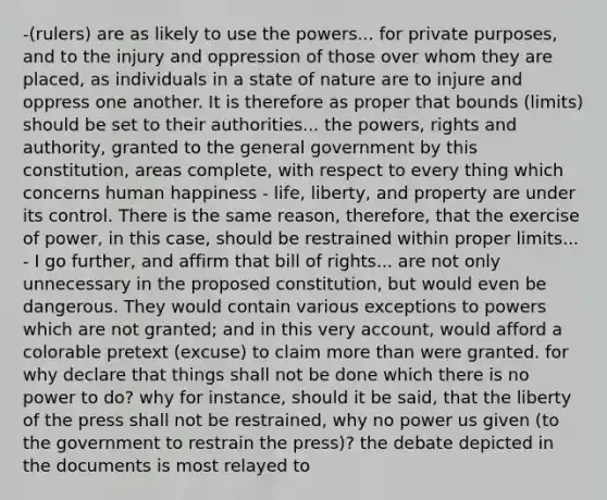 -(rulers) are as likely to use the powers... for private purposes, and to the injury and oppression of those over whom they are placed, as individuals in a state of nature are to injure and oppress one another. It is therefore as proper that bounds (limits) should be set to their authorities... the powers, rights and authority, granted to the general government by this constitution, areas complete, with respect to every thing which concerns human happiness - life, liberty, and property are under its control. There is the same reason, therefore, that the exercise of power, in this case, should be restrained within proper limits... - I go further, and affirm that bill of rights... are not only unnecessary in the proposed constitution, but would even be dangerous. They would contain various exceptions to powers which are not granted; and in this very account, would afford a colorable pretext (excuse) to claim more than were granted. for why declare that things shall not be done which there is no power to do? why for instance, should it be said, that the liberty of the press shall not be restrained, why no power us given (to the government to restrain the press)? the debate depicted in the documents is most relayed to