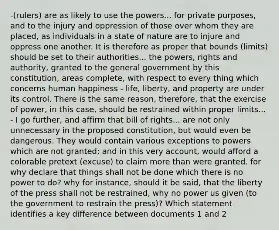 -(rulers) are as likely to use the powers... for private purposes, and to the injury and oppression of those over whom they are placed, as individuals in a state of nature are to injure and oppress one another. It is therefore as proper that bounds (limits) should be set to their authorities... the powers, rights and authority, granted to the general government by this constitution, areas complete, with respect to every thing which concerns human happiness - life, liberty, and property are under its control. There is the same reason, therefore, that the exercise of power, in this case, should be restrained within proper limits... - I go further, and affirm that bill of rights... are not only unnecessary in the proposed constitution, but would even be dangerous. They would contain various exceptions to powers which are not granted; and in this very account, would afford a colorable pretext (excuse) to claim more than were granted. for why declare that things shall not be done which there is no power to do? why for instance, should it be said, that the liberty of the press shall not be restrained, why no power us given (to the government to restrain the press)? Which statement identifies a key difference between documents 1 and 2