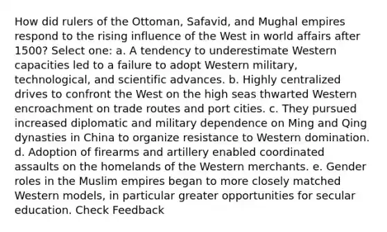 How did rulers of the Ottoman, Safavid, and Mughal empires respond to the rising influence of the West in world affairs after 1500? Select one: a. A tendency to underestimate Western capacities led to a failure to adopt Western military, technological, and scientific advances. b. Highly centralized drives to confront the West on the high seas thwarted Western encroachment on trade routes and port cities. c. They pursued increased diplomatic and military dependence on Ming and Qing dynasties in China to organize resistance to Western domination. d. Adoption of firearms and artillery enabled coordinated assaults on the homelands of the Western merchants. e. Gender roles in the Muslim empires began to more closely matched Western models, in particular greater opportunities for secular education. Check Feedback