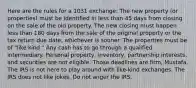 Here are the rules for a 1031 exchange: The new property (or properties) must be identified in less than 45 days from closing on the sale of the old property. The new closing must happen less than 180 days from the sale of the original property or the tax return due date, whichever is sooner. The properties must be of "like kind." Any cash has to go through a qualified intermediary. Personal property, inventory, partnership interests, and securities are not eligible. Those deadlines are firm, Mustafa. The IRS is not here to play around with like-kind exchanges. The IRS does not like jokes. Do not anger the IRS.