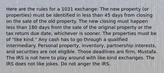 Here are the rules for a 1031 exchange: The new property (or properties) must be identified in less than 45 days from closing on the sale of the old property. The new closing must happen less than 180 days from the sale of the original property or the tax return due date, whichever is sooner. The properties must be of "like kind." Any cash has to go through a qualified intermediary. Personal property, inventory, partnership interests, and securities are not eligible. Those deadlines are firm, Mustafa. The IRS is not here to play around with like-kind exchanges. The IRS does not like jokes. Do not anger the IRS.