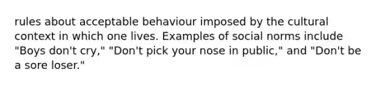 rules about acceptable behaviour imposed by the cultural context in which one lives. Examples of social norms include "Boys don't cry," "Don't pick your nose in public," and "Don't be a sore loser."