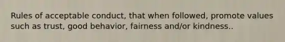 Rules of acceptable conduct, that when followed, promote values such as trust, good behavior, fairness and/or kindness..