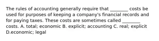 The rules of accounting generally require that ________ costs be used for purposes of keeping a company's financial records and for paying taxes. These costs are sometimes called ________ costs. A. total; economic B. explicit; accounting C. real; explicit D.economic; legal