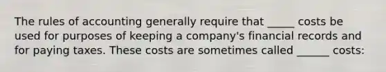 The rules of accounting generally require that _____ costs be used for purposes of keeping a company's financial records and for paying taxes. These costs are sometimes called ______ costs: