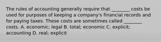 The rules of accounting generally require that ________ costs be used for purposes of keeping a company's financial records and for paying taxes. These costs are sometimes called ________ costs. A. economic; legal B. total; economic C. explicit; accounting D. real; explicit