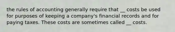 the rules of accounting generally require that __ costs be used for purposes of keeping a company's financial records and for paying taxes. These costs are sometimes called __ costs.