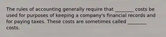 The rules of accounting generally require that ________ costs be used for purposes of keeping a company's financial records and for paying taxes. These costs are sometimes called ________ costs.