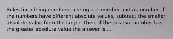 Rules for adding numbers: adding a + number and a - number. If the numbers have different absolute values, subtract the smaller absolute value from the larger. Then, if the positive number has the greater absolute value the answer is....