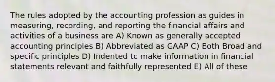 The rules adopted by the accounting profession as guides in measuring, recording, and reporting the financial affairs and activities of a business are A) Known as generally accepted accounting principles B) Abbreviated as GAAP C) Both Broad and specific principles D) Indented to make information in financial statements relevant and faithfully represented E) All of these