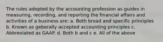 The rules adopted by the accounting profession as guides in measuring, recording, and reporting the financial affairs and activities of a business are: a. Both broad and specific principles b. Known as geberally accepted accounting principles c. Abbreviated as GAAP. d. Both b and c e. All of the above