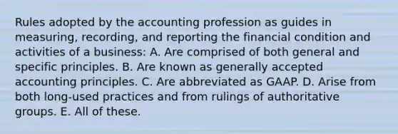 Rules adopted by the accounting profession as guides in measuring, recording, and reporting the financial condition and activities of a business: A. Are comprised of both general and specific principles. B. Are known as generally accepted accounting principles. C. Are abbreviated as GAAP. D. Arise from both long-used practices and from rulings of authoritative groups. E. All of these.