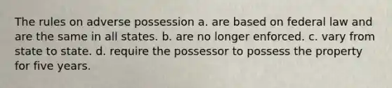 The rules on adverse possession a. are based on federal law and are the same in all states. b. are no longer enforced. c. vary from state to state. d. require the possessor to possess the property for five years.