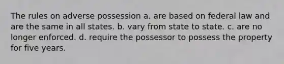 The rules on adverse possession a. are based on federal law and are the same in all states. b. vary from state to state. c. are no longer enforced. d. require the possessor to possess the property for five years.