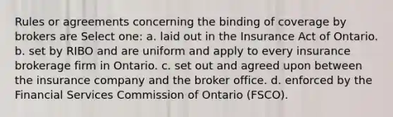 Rules or agreements concerning the binding of coverage by brokers are Select one: a. laid out in the Insurance Act of Ontario. b. set by RIBO and are uniform and apply to every insurance brokerage firm in Ontario. c. set out and agreed upon between the insurance company and the broker office. d. enforced by the Financial Services Commission of Ontario (FSCO).