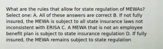 What are the rules that allow for state regulation of MEWAs? Select one: A. All of these answers are correct B. If not fully insured, the MEWA is subject to all state insurance laws not inconsistent with ERISA C. A MEWA that is not an employee benefit plan is subject to state insurance regulation D. If fully insured, the MEWA remains subject to state regulation