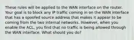 These rules will be applied to the WAN interface on the router. Your goal is to block any IP traffic coming in on the WAN interface that has a spoofed source address that makes it appear to be coming from the two internal networks. However, when you enable the ACL, you find that no traffic is being allowed through the WAN interface. What should you do?