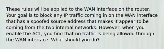 These rules will be applied to the WAN interface on the router. Your goal is to block any IP traffic coming in on the WAN interface that has a spoofed source address that makes it appear to be coming from the two internal networks. However, when you enable the ACL, you find that no traffic is being allowed through the WAN interface. What should you do?