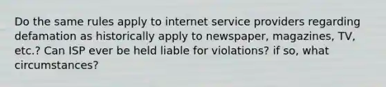 Do the same rules apply to internet service providers regarding defamation as historically apply to newspaper, magazines, TV, etc.? Can ISP ever be held liable for violations? if so, what circumstances?