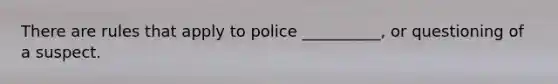 There are rules that apply to police __________, or questioning of a suspect.