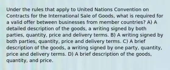 Under the rules that apply to United Nations Convention on Contracts for the International Sale of Goods, what is required for a valid offer between businesses from member countries? A) A detailed description of the goods, a writing signed by both parties, quantity, price and delivery terms. B) A writing signed by both parties, quantity, price and delivery terms. C) A brief description of the goods, a writing signed by one party, quantity, price and delivery terms. D) A brief description of the goods, quantity, and price.