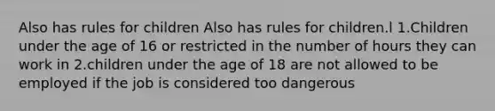 Also has rules for children Also has rules for children.l 1.Children under the age of 16 or restricted in the number of hours they can work in 2.children under the age of 18 are not allowed to be employed if the job is considered too dangerous